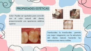 PROPIEDADES ESTÉTICAS
Translucidez: Su translucidez permite
una mejor integración con la estructura
del diente natural, haciendo las
restauraciones menos visibles.
Color: Pueden ser ajustados para coincidir
con el color natural del diente,
proporcionando una apariencia estética
superior.
 