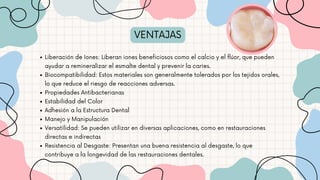VENTAJAS
Liberación de Iones: Liberan iones beneficiosos como el calcio y el flúor, que pueden
ayudar a remineralizar el esmalte dental y prevenir la caries.
Biocompatibilidad: Estos materiales son generalmente tolerados por los tejidos orales,
lo que reduce el riesgo de reacciones adversas.
Propiedades Antibacterianas
Estabilidad del Color
Adhesión a la Estructura Dental
Manejo y Manipulación
Versatilidad: Se pueden utilizar en diversas aplicaciones, como en restauraciones
directas e indirectas
Resistencia al Desgaste: Presentan una buena resistencia al desgaste, lo que
contribuye a la longevidad de las restauraciones dentales.
 
