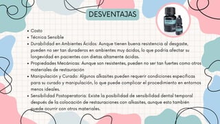 DESVENTAJAS
Costo
Técnica Sensible
Durabilidad en Ambientes Ácidos: Aunque tienen buena resistencia al desgaste,
pueden no ser tan duraderos en ambientes muy ácidos, lo que podría afectar su
longevidad en pacientes con dietas altamente ácidas.
Propiedades Mecánicas: Aunque son resistentes, pueden no ser tan fuertes como otros
materiales de restauración
Manipulación y Curado: Algunos alkasites pueden requerir condiciones específicas
para su curado y manipulación, lo que puede complicar el procedimiento en entornos
menos ideales.
Sensibilidad Postoperatoria: Existe la posibilidad de sensibilidad dental temporal
después de la colocación de restauraciones con alkasites, aunque esto también
puede ocurrir con otros materiales.
 