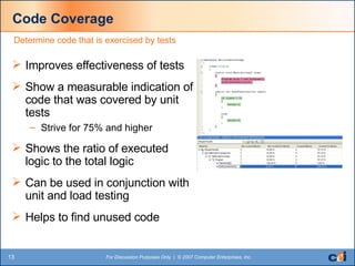 Code Coverage Improves effectiveness of tests Show a measurable indication of code that was covered by unit tests Strive for 75% and higher Shows the ratio of executed logic to the total logic Can be used in conjunction with unit and load testing Helps to find unused code Determine code that is exercised by tests 