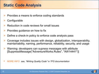 Static Code Analysis Provides a means to enforce coding standards Configurable Reduction in code reviews for small issues Provides guidance on how to fix Define a check-in policy to enforce code analysis pass Coverage includes issues with design, globalization, interoperability, maintainability, naming, performance, reliability, security, and usage Warning: developers can supress messages with attirbute [SuppressMessage("AdventureWorks.Rules", "AW14441")]  MORE INFO  see, “Writing Quality Code” in TFS documentation  