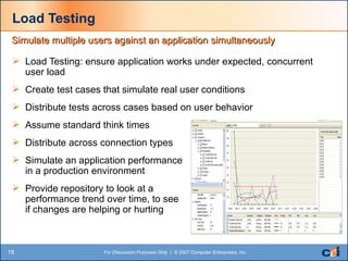 Load Testing Load Testing: ensure application works under expected, concurrent user load Create test cases that simulate real user conditions Distribute tests across cases based on user behavior Assume standard think times Distribute across connection types Simulate an application performance  in a production environment Provide repository to look at a  performance trend over time, to see  if changes are helping or hurting  Simulate multiple users against an application simultaneously 