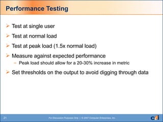 Performance Testing Test at single user Test at normal load Test at peak load (1.5x normal load) Measure against expected performance Peak load should allow for a 20-30% increase in metric Set thresholds on the output to avoid digging through data 