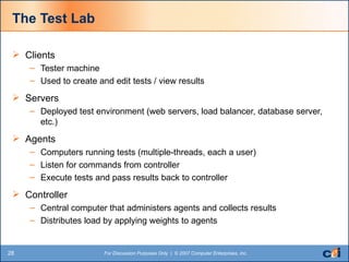 The Test Lab Clients Tester machine Used to create and edit tests / view results Servers Deployed test environment (web servers, load balancer, database server, etc.) Agents Computers running tests (multiple-threads, each a user) Listen for commands from controller Execute tests and pass results back to controller Controller Central computer that administers agents and collects results Distributes load by applying weights to agents 