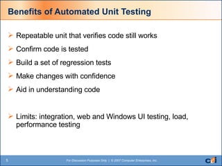 Benefits of Automated Unit Testing Repeatable unit that verifies code still works Confirm code is tested Build a set of regression tests Make changes with confidence Aid in understanding code Limits: integration, web and Windows UI testing, load, performance testing 