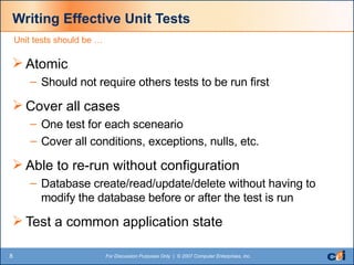 Writing Effective Unit Tests Atomic Should not require others tests to be run first Cover all cases  One test for each sceneario Cover all conditions, exceptions, nulls, etc. Able to re-run without configuration Database create/read/update/delete without having to modify the database before or after the test is run Test a common application state Unit tests should be … 