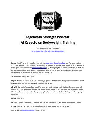 Legendary Strength Podcast
Al Kavadlo on Bodyweight Training
Get this podcast on iTunes at:
http://legendarystrength.com/go/podcast
Logan: Hey, it’s Logan Christopher here with the Legendary Strength podcast and I’m super excited
about this episode today because I have a very special guest, Al Kavadlo, who if you’re not familiar with
him is quite an extraordinary bodyweight training guy. We’re going to be talking about a lot of stuff. I’ve
got some great questions in store. I’ve known of Al for long time but this would be my first time really
meeting him on the phone. Thanks for joining, us today, Al.
Al: Thanks for having me, Logan.
Logan: We should have a lot of fun. So could you give a little background for people who haven’t heard
of you. How’d you get into what you’re doing these days?
Al: Well, like a lot of people I started off as a kid just getting into strength training because you and I
were similar. We’re both kind of skinny kids who wanted to put on some muscle and over years, oddly,
it’s actually led to a career. Now I’ve got a couple of books out and a DVD and things have been going
pretty well.
Logan: Awesome.
Al: Most people, if they don’t know me, my main focus is, like you, also on the bodyweight strength.
Logan: What led you to focusing on bodyweight rather than going any other route?
Copyright © 2013 LegendaryStrength.com All Rights Reserved
 