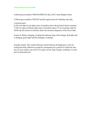 ALKcar Aliexpress Store No.324381
4) Showing on machine “SMC926,SMC918, that is PLC series Burglar Alarm.
5) Showing on machine “HCS301”said the signal received is Rolling code chip.
( emission part)
6) The four data on top right corner of machine shows the period of shock resistance.
7) The two data on bottom right corner of machine shows 35 set of storage code No.
8)The top left cornern of machine shows the emission frequency of this sets of data.
Feature 6: Battery charging, Looking the indicator lamp of the charger, Red light said
is charging, green light said the charging is complete.
Friendly remark: This wireless Remote control Detector & Duplicator is only for
testing and study, Otherwise accept the consequences by yourself if violate the state
laws in your country. just sell to Car repair service shop, Garage, workshop, it is also
the Car locksmith tool
 
