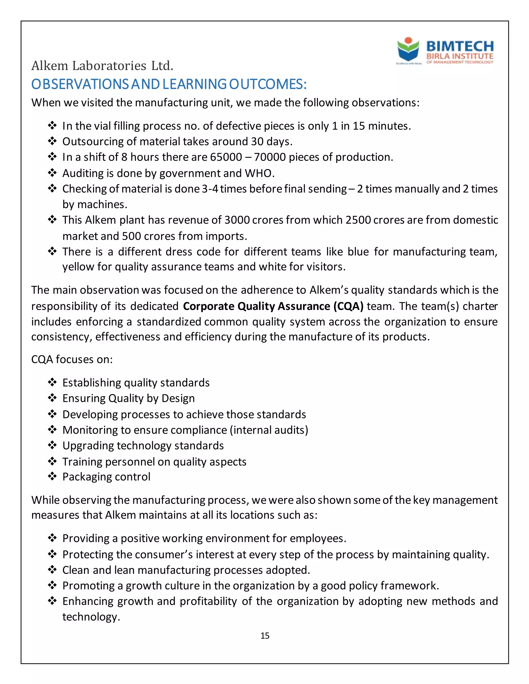 Alkem Laboratories Ltd.
15
OBSERVATIONSANDLEARNINGOUTCOMES:
When we visited the manufacturing unit, we made the following observations:
 In the vial filling process no. of defective pieces is only 1 in 15 minutes.
 Outsourcing of material takes around 30 days.
 In a shift of 8 hours there are 65000 – 70000 pieces of production.
 Auditing is done by government and WHO.
 Checking of material is done3-4times beforefinal sending– 2 times manually and 2 times
by machines.
 This Alkem plant has revenue of 3000 crores from which 2500 crores are from domestic
market and 500 crores from imports.
 There is a different dress code for different teams like blue for manufacturing team,
yellow for quality assurance teams and white for visitors.
The main observation was focused on the adherence to Alkem’s quality standards which is the
responsibility of its dedicated Corporate Quality Assurance (CQA) team. The team(s) charter
includes enforcing a standardized common quality system across the organization to ensure
consistency, effectiveness and efficiency during the manufacture of its products.
CQA focuses on:
 Establishing quality standards
 Ensuring Quality by Design
 Developing processes to achieve those standards
 Monitoring to ensure compliance (internal audits)
 Upgrading technology standards
 Training personnel on quality aspects
 Packaging control
While observing the manufacturing process, wewerealso shown someof thekey management
measures that Alkem maintains at all its locations such as:
 Providing a positive working environment for employees.
 Protecting the consumer’s interest at every step of the process by maintaining quality.
 Clean and lean manufacturing processes adopted.
 Promoting a growth culture in the organization by a good policy framework.
 Enhancing growth and profitability of the organization by adopting new methods and
technology.
 
