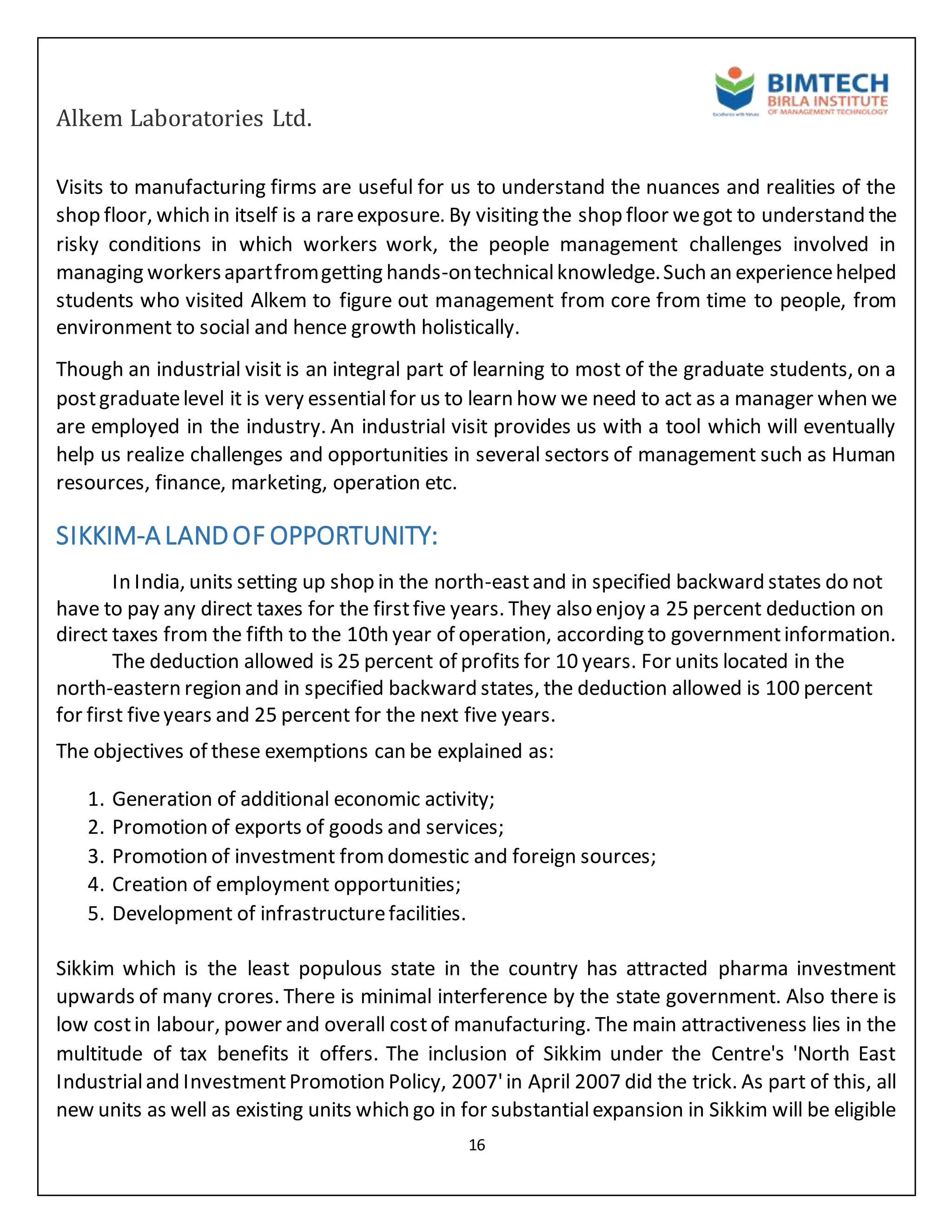 Alkem Laboratories Ltd.
16
Visits to manufacturing firms are useful for us to understand the nuances and realities of the
shop floor, which in itself is a rareexposure. By visiting the shop floor wegot to understand the
risky conditions in which workers work, the people management challenges involved in
managing workersapartfromgetting hands-ontechnicalknowledge.Such an experiencehelped
students who visited Alkem to figure out management from core from time to people, from
environment to social and hence growth holistically.
Though an industrial visit is an integral part of learning to most of the graduate students, on a
postgraduatelevel it is very essentialfor us to learn how we need to act as a manager when we
are employed in the industry. An industrial visit provides us with a tool which will eventually
help us realize challenges and opportunities in several sectors of management such as Human
resources, finance, marketing, operation etc.
SIKKIM-ALANDOF OPPORTUNITY:
In India, units setting up shop in the north-eastand in specified backward states do not
have to pay any direct taxes for the firstfive years. They also enjoy a 25 percent deduction on
direct taxes from the fifth to the 10th year of operation, according to governmentinformation.
The deduction allowed is 25 percent of profits for 10 years. For units located in the
north-eastern region and in specified backward states, the deduction allowed is 100 percent
for first fiveyears and 25 percent for the next five years.
The objectives of these exemptions can be explained as:
1. Generation of additional economic activity;
2. Promotion of exports of goods and services;
3. Promotion of investment fromdomestic and foreign sources;
4. Creation of employment opportunities;
5. Development of infrastructurefacilities.
Sikkim which is the least populous state in the country has attracted pharma investment
upwards of many crores. There is minimal interference by the state government. Also there is
low costin labour, power and overall costof manufacturing. The main attractiveness lies in the
multitude of tax benefits it offers. The inclusion of Sikkim under the Centre's 'North East
Industrialand InvestmentPromotion Policy, 2007'in April 2007 did the trick. As part of this, all
new units as well as existing units which go in for substantialexpansion in Sikkim will be eligible
 