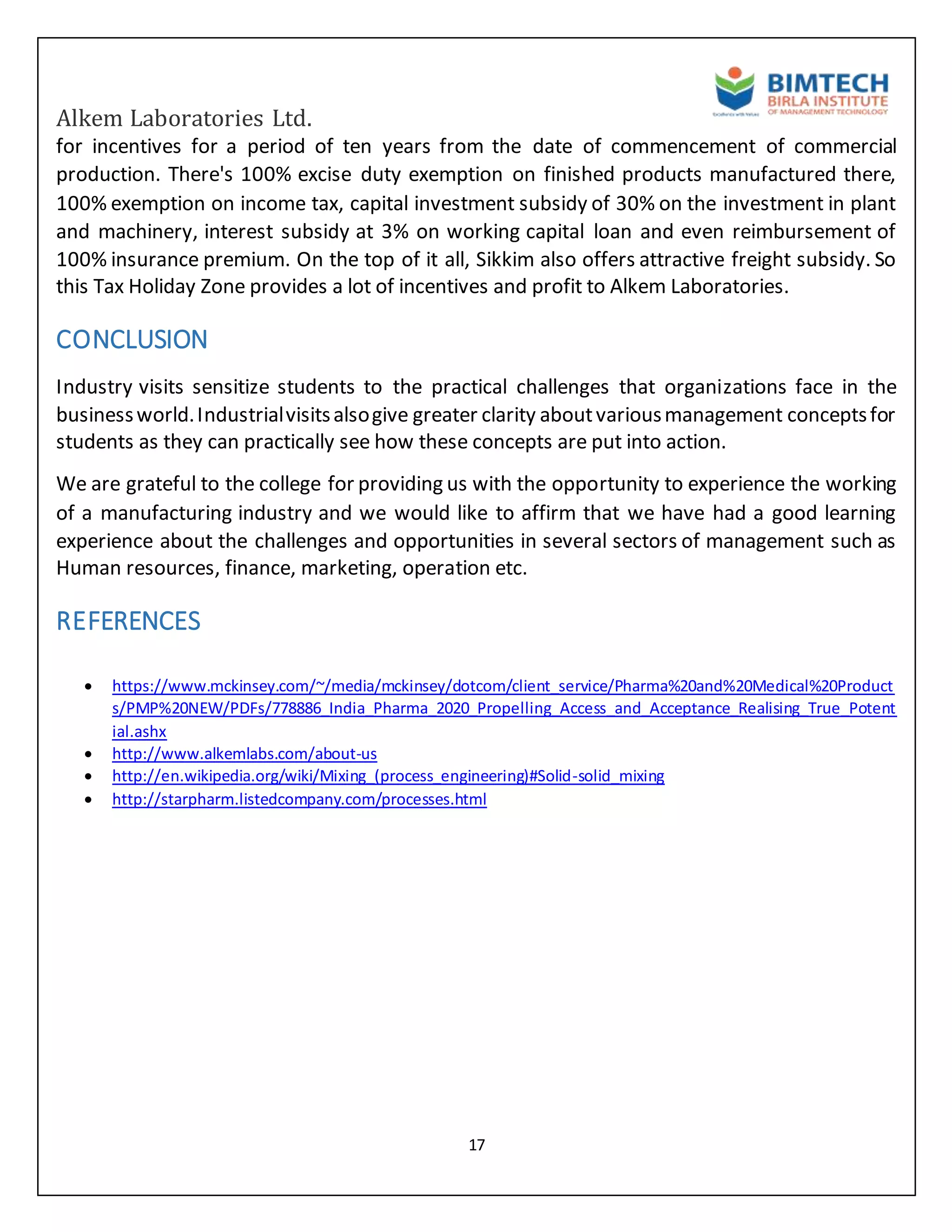 Alkem Laboratories Ltd.
17
for incentives for a period of ten years from the date of commencement of commercial
production. There's 100% excise duty exemption on finished products manufactured there,
100% exemption on income tax, capital investment subsidy of 30% on the investment in plant
and machinery, interest subsidy at 3% on working capital loan and even reimbursement of
100% insurance premium. On the top of it all, Sikkim also offers attractive freight subsidy. So
this Tax Holiday Zone provides a lot of incentives and profit to Alkem Laboratories.
CONCLUSION
Industry visits sensitize students to the practical challenges that organizations face in the
businessworld.Industrialvisitsalsogive greater clarity aboutvariousmanagement conceptsfor
students as they can practically see how these concepts are put into action.
We are grateful to the college for providing us with the opportunity to experience the working
of a manufacturing industry and we would like to affirm that we have had a good learning
experience about the challenges and opportunities in several sectors of management such as
Human resources, finance, marketing, operation etc.
REFERENCES
 https://www.mckinsey.com/~/media/mckinsey/dotcom/client_service/Pharma%20and%20Medical%20Product
s/PMP%20NEW/PDFs/778886_India_Pharma_2020_Propelling_Access_and_Acceptance_Realising_True_Potent
ial.ashx
 http://www.alkemlabs.com/about-us
 http://en.wikipedia.org/wiki/Mixing_(process_engineering)#Solid-solid_mixing
 http://starpharm.listedcompany.com/processes.html
 