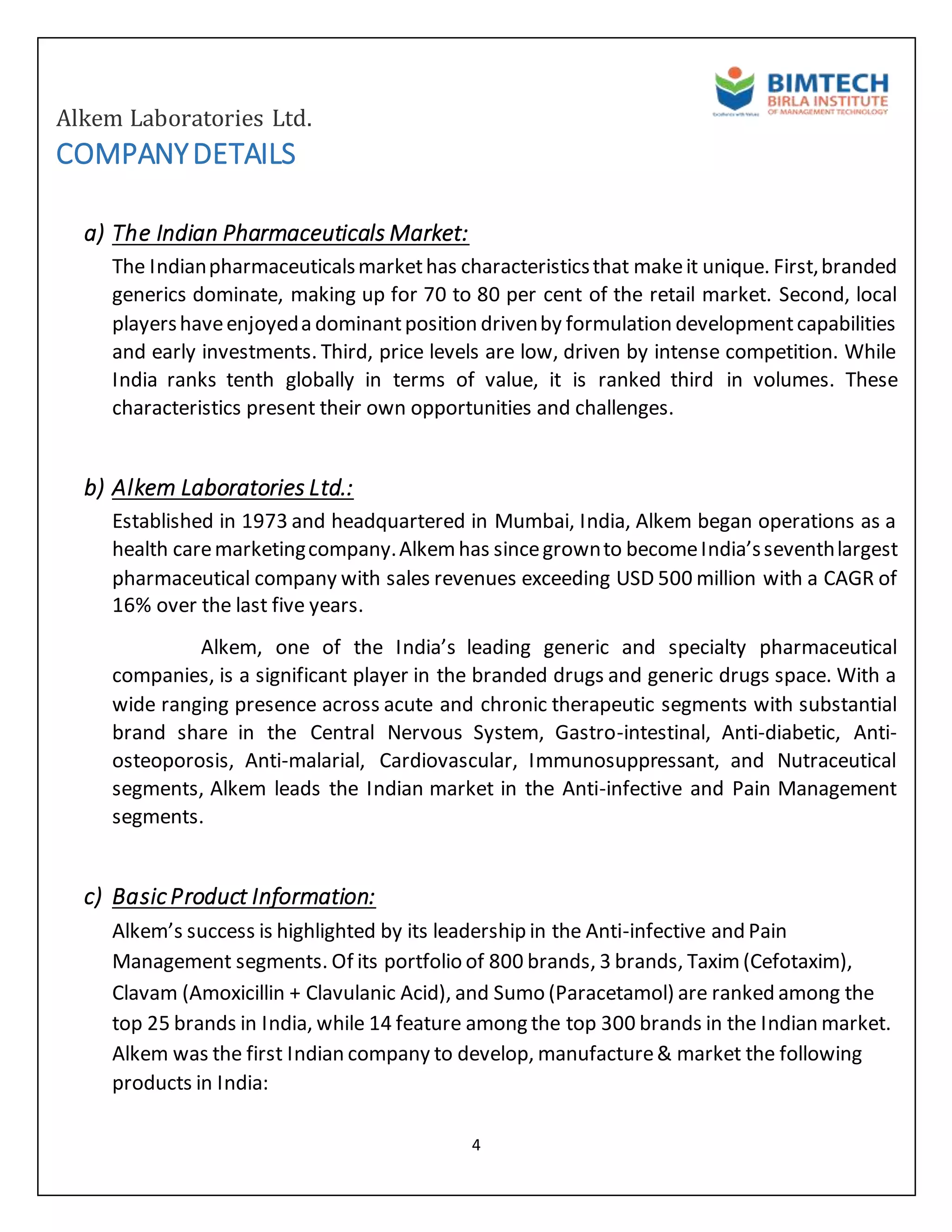 Alkem Laboratories Ltd.
4
COMPANYDETAILS
a) The Indian Pharmaceuticals Market:
The Indianpharmaceuticalsmarkethas characteristicsthat makeit unique. First,branded
generics dominate, making up for 70 to 80 per cent of the retail market. Second, local
playershaveenjoyeda dominantposition drivenby formulation developmentcapabilities
and early investments. Third, price levels are low, driven by intense competition. While
India ranks tenth globally in terms of value, it is ranked third in volumes. These
characteristics present their own opportunities and challenges.
b) Alkem Laboratories Ltd.:
Established in 1973 and headquartered in Mumbai, India, Alkem began operations as a
health caremarketingcompany.Alkemhas sincegrownto becomeIndia’sseventhlargest
pharmaceutical company with sales revenues exceeding USD 500 million with a CAGR of
16% over the last five years.
Alkem, one of the India’s leading generic and specialty pharmaceutical
companies, is a significant player in the branded drugs and generic drugs space. With a
wide ranging presence across acute and chronic therapeutic segments with substantial
brand share in the Central Nervous System, Gastro-intestinal, Anti-diabetic, Anti-
osteoporosis, Anti-malarial, Cardiovascular, Immunosuppressant, and Nutraceutical
segments, Alkem leads the Indian market in the Anti-infective and Pain Management
segments.
c) Basic Product Information:
Alkem’s success is highlighted by its leadership in the Anti-infective and Pain
Management segments. Of its portfolio of 800 brands, 3 brands, Taxim(Cefotaxim),
Clavam (Amoxicillin + Clavulanic Acid), and Sumo (Paracetamol) are ranked among the
top 25 brands in India, while 14 feature among the top 300 brands in the Indian market.
Alkem was the first Indian company to develop, manufacture& market the following
products in India:
 