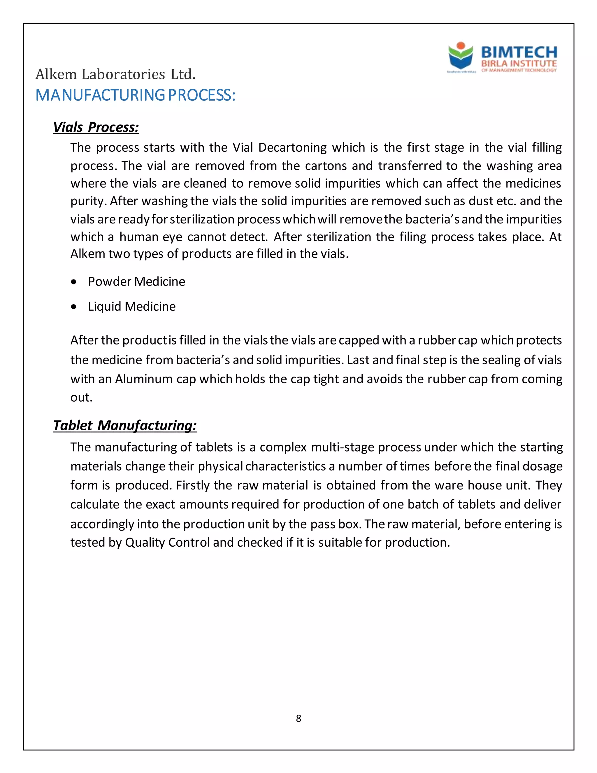 Alkem Laboratories Ltd.
8
MANUFACTURINGPROCESS:
Vials Process:
The process starts with the Vial Decartoning which is the first stage in the vial filling
process. The vial are removed from the cartons and transferred to the washing area
where the vials are cleaned to remove solid impurities which can affect the medicines
purity. After washing the vials the solid impurities are removed such as dust etc. and the
vials arereadyforsterilization processwhichwill removethe bacteria’sand the impurities
which a human eye cannot detect. After sterilization the filing process takes place. At
Alkem two types of products are filled in the vials.
 Powder Medicine
 Liquid Medicine
After the productis filled in the vialsthe vials arecapped with a rubbercap whichprotects
the medicine frombacteria’s and solid impurities. Last and final step is the sealing of vials
with an Aluminum cap which holds the cap tight and avoids the rubber cap from coming
out.
Tablet Manufacturing:
The manufacturing of tablets is a complex multi-stage process under which the starting
materials change their physicalcharacteristics a number of times beforethe final dosage
form is produced. Firstly the raw material is obtained from the ware house unit. They
calculate the exact amounts required for production of one batch of tablets and deliver
accordingly into the production unit by the pass box. Theraw material, before entering is
tested by Quality Control and checked if it is suitable for production.
 