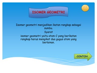 ISOMER GEOMETRI


Isomer geometri menjadikan ikatan rangkap sebagai
                     sumbu.
                     Syarat
   isomer geometri yaitu atom C yang berikatan
   rangkap harus mengikat dua gugus atom yang
                    berlainan.




                                             CONTOH
 