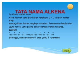 TATA NAMA ALKENA
1) Alkena rantai lurus
Atom karbon yang berikatan rangkap ( C = C ) diberi nomor
yang
menunjukkan ikatan rangkap tersebut. Penomoran dimulai dari
ujung rantai yang paling dekat dengan ikatan rangkap.
Contoh:
5      4     3    2    1         1     2     3    4     5
H3C – CH2 – CH = CH – CH3 bukan H3C – CH2 – CH = CH – CH3
Sehingga, nama senyawa di atas yaitu 2 – pentena




                                                            lanjut
 