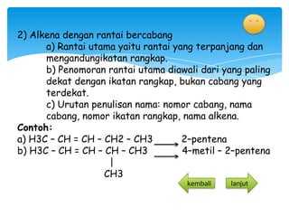 2) Alkena dengan rantai bercabang
      a) Rantai utama yaitu rantai yang terpanjang dan
      mengandungikatan rangkap.
      b) Penomoran rantai utama diawali dari yang paling
      dekat dengan ikatan rangkap, bukan cabang yang
      terdekat.
      c) Urutan penulisan nama: nomor cabang, nama
      cabang, nomor ikatan rangkap, nama alkena.
Contoh:
a) H3C – CH = CH – CH2 – CH3         2–pentena
b) H3C – CH = CH – CH – CH3          4–metil – 2–pentena
                    |
                   CH3
                   CH3                kembali   lanjut
 