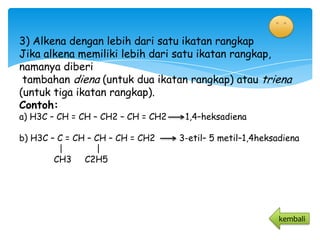 3) Alkena dengan lebih dari satu ikatan rangkap
Jika alkena memiliki lebih dari satu ikatan rangkap,
namanya diberi
 tambahan diena (untuk dua ikatan rangkap) atau triena
(untuk tiga ikatan rangkap).
Contoh:
a) H3C – CH = CH – CH2 – CH = CH2    1,4–heksadiena

b) H3C – C = CH – CH – CH = CH2     3-etil– 5 metil–1,4heksadiena
         |        |
        CH3 C2H5




                                                            kembali
 