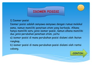 ISOMER POSISI

1) Isomer posisi
Isomer posisi adalah senyawa-senyawa dengan rumus molekul
sama, namun memiliki penataan atom yang berbeda. Alkana
hanya memiliki satu jenis isomer posisi, namun alkena memiliki
dua jenis perubahan penataan atom, yaitu:
a) isomer posisi di mana perubahan posisi dialami oleh ikatan
rangkap,
b) isomer posisi di mana perubahan posisi dialami oleh rantai
cabang.
                                                     CONTOH
 