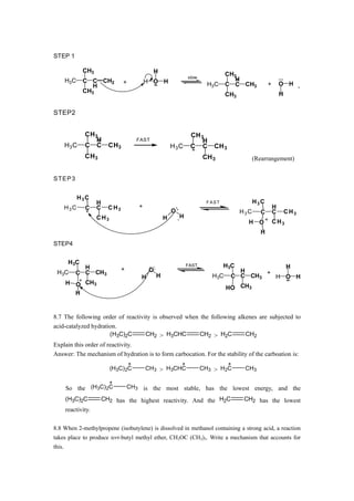 STEP 1

               CH3                               H
                                                                   slow
                                                                                   CH3
        H3C    C C CH2             +          H O H                                   H
                  H                                                         H3C    C C CH3            +       O H
               CH3
                                                                                   CH3                        H


STEP2


                CH3                                                 CH 3
                   H                      FAST                          H
        H3 C    C C         CH3                            H3C      C C       CH 3
                CH3                                                       CH 3                 (Rearrangement)


S TE P 3


              H3C
                      H                                                    FAST                H3C
        H3C     C     C     C H3          +                                                               H
                                                           O                             H3C      C       C       C H3
                      C H3                             H       H
                                                                                           H O            C H3
                                                                                                  H
STEP4


         H3C
              H                                                    FAST           H3C            H
                                   +           O                                       H
 H3C        C C CH3                                                                          +
                                           H       H                         H3C     C C CH3   H O H
        H O CH3
                                                                                   HO CH3
          H


8.7 The following order of reactivity is observed when the following alkenes are subjected to
acid-catalyzed hydration.
                       (H3C)2C     CH2 > H3CHC         CH2 > H2C           CH2
Explain this order of reactivity.
Answer: The mechanism of hydration is to form carbocation. For the stability of the carboation is:

                             (H3C) 2C         CH3 > H3CHC                 CH3 > H2C       CH3


        So the (H3C) 2C                CH3 is the most stable, has the lowest energy, and the

        (H3C)2C           CH2 has the highest reactivity. And the H2C                     CH2 has the lowest
        reactivity.

8.8 When 2-methylpropene (isobutylene) is dissolved in methanol containing a strong acid, a reaction
takes place to produce tert-butyl methyl ether, CH3OC (CH3)3. Write a mechanism that accounts for
this.
 