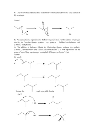 8.1 Give the structure and name of the product that would be obtained from the ionic addition of
IBr to propene.

Answer:
                                          Br                                           I




                                                  I
               I    Br                                                            Br


                                                                    （ The
8.3 Provide mechanistic explanations for the following observations： a） addition of hydrogen
chloride to 3-methyl-1-butene produces two products ： 2-chloro-3-methylbutane and
2-chloro-2-methylbutane.
(b) The addition of hydrogen chloride to 3,3-dimethyl-1-butene produces two products:
3-chloro-2,2-dimethylbutane and 2-chloro-2,3-dimethylbutane. (The first explanations for the
course of both of these reactions were provide by F. Whitmore; see Section 7.7A.)
Answer:
(a) step 1:


                                                         C+
H+


                                                                         ;


        C+

                                                               C+



                                                                    C+
                         C+

  Because the                      much more stable then the
     step 2:
                                                         Cl
           C+

                          + Cl-

                                                                         ;



                   C+      + Cl+


                                                                    Me       Cl
 