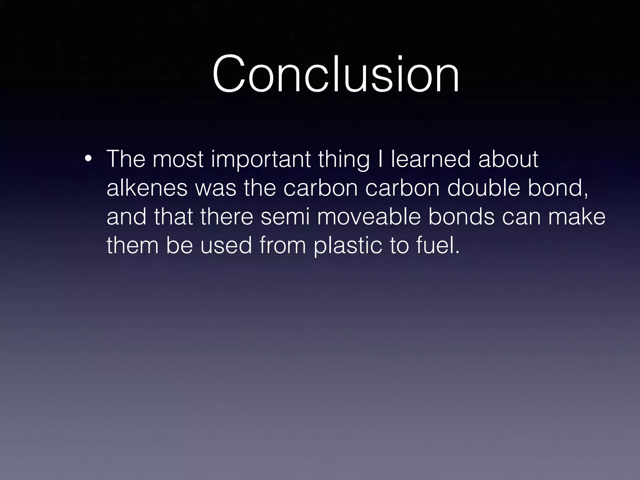 Conclusion
• The most important thing I learned about
alkenes was the carbon carbon double bond,
and that there semi moveable bonds can make
them be used from plastic to fuel.