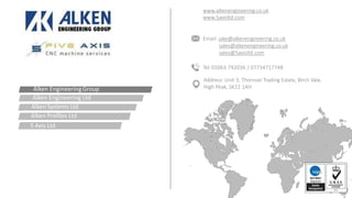 www.alkenengineering.co.uk
www.5axisltd.com
Email: jake@alkenengineering.co.uk
sales@alkenengineering.co.uk
sales@5axisltd.com
Tel: 01663 742036 / 07734717748
Address: Unit 3, Thornset Trading Estate, Birch Vale,
High Peak, SK22 1AHAlken EngineeringGroup
Alken Engineering Ltd
Alken Systems Ltd
Alken Profiles Ltd
5 Axis Ltd
 