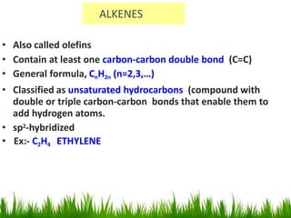 ALKENES
• Also called olefins
• Contain at least one carbon-carbon double bond (C=C)
• General formula, CnH2n (n=2,3,…)
• Classified as unsaturated hydrocarbons (compound with
double or triple carbon-carbon bonds that enable them to
add hydrogen atoms.
• sp2-hybridized
• Ex:- C2H4 ETHYLENE
 