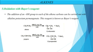 5.Oxidation with Bayer’s reagent:
• The addition of an –OH group to each of the alkene carbons can be carried out with
alkaline potassium permanganate. This reagent is known as Bayer’s reagent
ALKENES
 