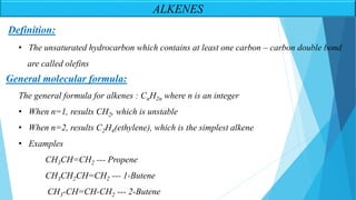 Definition:
• The unsaturated hydrocarbon which contains at least one carbon – carbon double bond
are called olefins
The general formula for alkenes : CnH2n where n is an integer
• When n=1, results CH2, which is unstable
• When n=2, results C2H4(ethylene), which is the simplest alkene
• Examples
CH3CH=CH2 --- Propene
CH3CH2CH=CH2 --- 1-Butene
CH3-CH=CH-CH2 --- 2-Butene
General molecular formula:
ALKENES
 