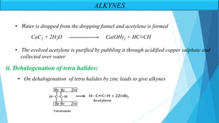 ALKYNES
• Water is dropped from the dropping funnel and acetylene is formed
• The evolved acetylene is purified by pubbling it through acidified copper sulphate and
collected over water
CaC2 + 2H2O Ca(OH)2 + HC≡CH
ii. Dehalogenation of tetra halides:
• On dehalogenation of tetra halides by zinc leads to give alkynes
 