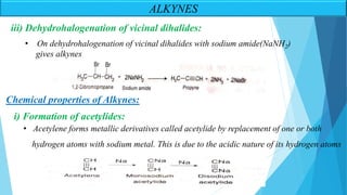 ALKYNES
iii) Dehydrohalogenation of vicinal dihalides:
• On dehydrohalogenation of vicinal dihalides with sodium amide(NaNH2)
gives alkynes
Chemical properties of Alkynes:
i) Formation of acetylides:
• Acetylene forms metallic derivatives called acetylide by replacement of one or both
hydrogen atoms with sodium metal. This is due to the acidic nature of its hydrogen atoms
 