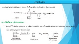 ALKYNES
iv. Addition of bromine:
• Liquid bromine adds on to alkynes to give tetra bromide where as bromine water reacts
with alkynes gives dibromides
c. Acetylene oxidized by ozone followed by H2O2 gives formic acid
 
