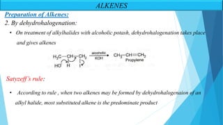 Preparation of Alkenes:
• On treatment of alkylhalides with alcoholic potash, dehydrohalogenation takes place
and gives alkenes
• According to rule , when two alkenes may be formed by dehydrohalogenaion of an
alkyl halide, most substituted alkene is the predominate product
2. By dehydrohalogenation:
Satyzeff’s rule:
ALKENES
 