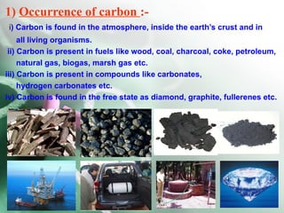1) Occurrence of carbon :-
 i) Carbon is found in the atmosphere, inside the earth’s crust and in
     all living organisms.
 ii) Carbon is present in fuels like wood, coal, charcoal, coke, petroleum,
     natural gas, biogas, marsh gas etc.
iii) Carbon is present in compounds like carbonates,
     hydrogen carbonates etc.
iv) Carbon is found in the free state as diamond, graphite, fullerenes etc.
 