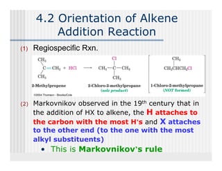 4.2 Orientation of Alkene
          Addition Reaction
(1)   Regiospecific Rxn.




(2)   Markovnikov observed in the 19th century that in
      the addition of HX to alkene, the H attaches to
      the carbon with the most H’s and X attaches
      to the other end (to the one with the most
      alkyl substituents)
        • This is Markovnikov’s rule
 