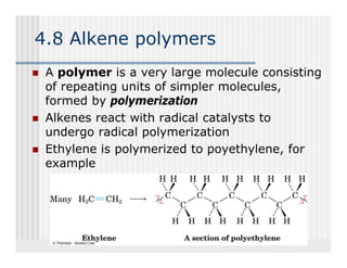 4.8 Alkene polymers
 A polymer is a very large molecule consisting
 of repeating units of simpler molecules,
  f      ti      it f i    l      l   l
 formed by polymerization
 Alkenes react with radical catalysts to
 undergo radical polymerization
 Ethylene is polymerized to poyethylene, for
                             poyethylene
 example
 