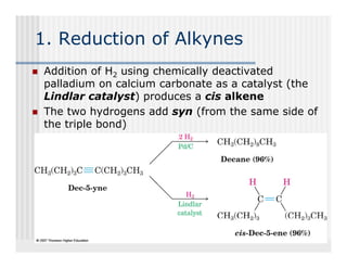 1. Reduction of Alkynes
 Addition of H2 using chemically deactivated
 palladium on calcium carbonate as a catalyst (the
 Lindlar catalyst) produces a cis alkene
 The two hydrogens add syn (from the same side of
            y   g         y (
 the triple bond)
 