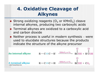 4. Oxidative Cleavage of
          Alkynes
Strong oxidizing reagents (O3 or KMnO4) cleave
internal alkynes, producing t
i t    l lk          d i     two carboxylic acids
                                    b    li   id
Terminal alkynes are oxidized to a carboxylic acid
and carbon dioxide
Neither process is useful in modern synthesis – were
used to elucidate structures because the products
indicate the structure of the alkyne precursor
i di      h             f h    lk
 