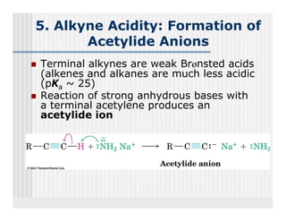 5. Alkyne Acidity: Formation of
       Acetylide Anions
Terminal alkynes are weak Brønsted acids
            y
(alkenes and alkanes are much less acidic
(pKa ~ 25)
Reaction of strong anhydrous bases with
a terminal acetylene produces an
acetylide ion
 