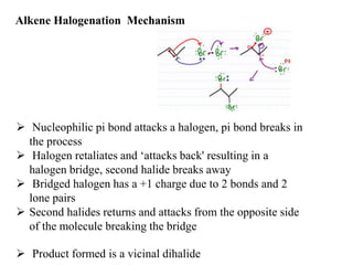 Alkene Halogenation Mechanism
 Nucleophilic pi bond attacks a halogen, pi bond breaks in
the process
 Halogen retaliates and ‘attacks back' resulting in a
halogen bridge, second halide breaks away
 Bridged halogen has a +1 charge due to 2 bonds and 2
lone pairs
 Second halides returns and attacks from the opposite side
of the molecule breaking the bridge
 Product formed is a vicinal dihalide
 