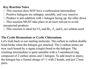 Key Reaction Notes
This reaction does NOT have a carbocation intermediate
Positive halogens are unhappy, unstable, and very reactive
Product is anti-addition with 1 halogen facing up, the other down
This reaction MUST take place in an inert solvent to avoid
unexpected products
This reaction is ideal for Cl2 and Br2. F2 and I2 are seldom used
The Cyclic Bromonium or Cyclic Chloronium:
Let's look back to our starting molecule. The carbon to carbon double
bond broke when the halogen got attacked. The 2 carbon atoms are
now each bound by a sigma (single) bond to the halogen. The
resulting intermediate is quite unstable with a 3-membered ring
composed of 2 carbon atoms and 1 halogen. To add insult to injury,
the halogen has a formal charge of +1 with 2 bonds, and just 2 lone
pairs.
 
