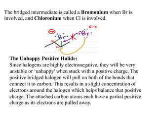 The bridged intermediate is called a Bromonium when Br is
involved, and Chloronium when Cl is involved.
The Unhappy Positive Halide:
Since halogens are highly electronegative, they will be very
unstable or ‘unhappy' when stuck with a positive charge. The
positive bridged halogen will pull on both of the bonds that
connect it to carbon. This results in a slight concentration of
electrons around the halogen which helps balance that positive
charge. The attached carbon atoms each have a partial positive
charge as its electrons are pulled away.
 