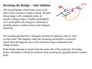 Breaking the Bridge – Anti Addition
The second halide which broke away at the
start of this reaction is ready to attack. Despite
being happy with a complete octet, its
negative charge makes it highly nucleophilic.
As a nucleophile, the halogen is attracted to
partially positive carbon atoms in the bridged
molecule.
The resulting product has 2 halogens attached on opposite sides or ‘anti'
to each other. This happens when the incoming nucleophile is forced to
attack from the opposite face of the molecule when compared to the
bridge location.
If the halide attempts to attack from the same side of the molecule, the bridge
bonds will hinder or block its electrons from reaching the partially positive carbon
atom.
 