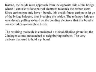 Instead, the halide must approach from the opposite side of the bridge
where it can use its lone pair of electrons to attack the carbon atom.
Since carbon can only have 4 bonds, this attack forces carbon to let go
of the bridge halogen, thus breaking the bridge. The unhappy halogen
was already pulling so hard on the bonding electrons that this bond is
considered easy-enough to break.
The resulting molecule is considered a vicinal dihalide given that the
2 halogen atoms are attached to neighboring carbons. The very
carbons that used to hold a pi bond.
 