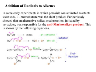 Addition of Radicals to Alkenes
in some early experiments in which peroxide contaminated reactants
were used, 1- bromobutane was the chief product. Further study
showed that an alternative radical chainreaction, initiated by
peroxides, was responsible for the anti-Markovnikov product. This
is shown by the following equations.
 