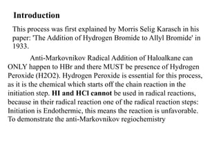 Introduction
This process was first explained by Morris Selig Karasch in his
paper: 'The Addition of Hydrogen Bromide to Allyl Bromide' in
1933.
Anti-Markovnikov Radical Addition of Haloalkane can
ONLY happen to HBr and there MUST be presence of Hydrogen
Peroxide (H2O2). Hydrogen Peroxide is essential for this process,
as it is the chemical which starts off the chain reaction in the
initiation step. HI and HCl cannot be used in radical reactions,
because in their radical reaction one of the radical reaction steps:
Initiation is Endothermic, this means the reaction is unfavorable.
To demonstrate the anti-Markovnikov regiochemistry
 