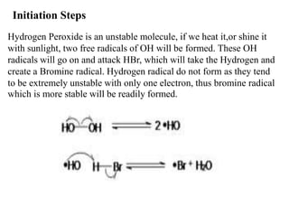 Initiation Steps
Hydrogen Peroxide is an unstable molecule, if we heat it,or shine it
with sunlight, two free radicals of OH will be formed. These OH
radicals will go on and attack HBr, which will take the Hydrogen and
create a Bromine radical. Hydrogen radical do not form as they tend
to be extremely unstable with only one electron, thus bromine radical
which is more stable will be readily formed.
 
