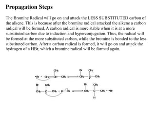 Propagation Steps
The Bromine Radical will go on and attack the LESS SUBSTITUTED carbon of
the alkene. This is because after the bromine radical attacked the alkene a carbon
radical will be formed. A carbon radical is more stable when it is at a more
substituted carbon due to induction and hyperconjugation. Thus, the radical will
be formed at the more substituted carbon, while the bromine is bonded to the less
substituted carbon. After a carbon radical is formed, it will go on and attack the
hydrogen of a HBr, which a bromine radical will be formed again.
 