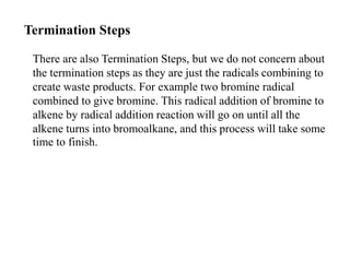 Termination Steps
There are also Termination Steps, but we do not concern about
the termination steps as they are just the radicals combining to
create waste products. For example two bromine radical
combined to give bromine. This radical addition of bromine to
alkene by radical addition reaction will go on until all the
alkene turns into bromoalkane, and this process will take some
time to finish.
 