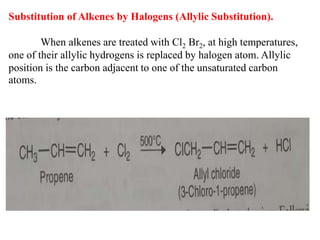 Substitution of Alkenes by Halogens (Allylic Substitution).
When alkenes are treated with Cl2 Br2, at high temperatures,
one of their allylic hydrogens is replaced by halogen atom. Allylic
position is the carbon adjacent to one of the unsaturated carbon
atoms.
 
